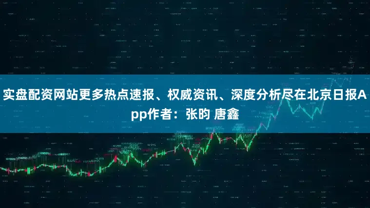 实盘配资网站更多热点速报、权威资讯、深度分析尽在北京日报App作者：张昀 唐鑫
