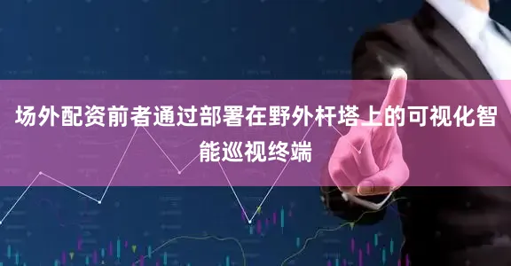 场外配资前者通过部署在野外杆塔上的可视化智能巡视终端