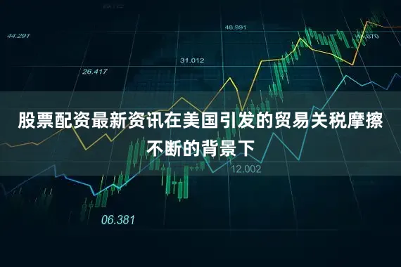 股票配资最新资讯在美国引发的贸易关税摩擦不断的背景下