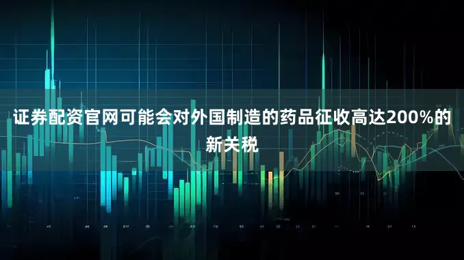 证券配资官网可能会对外国制造的药品征收高达200%的新关税