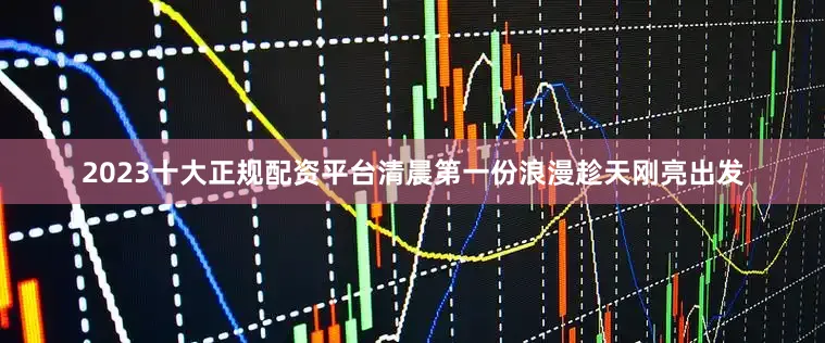 2023十大正规配资平台清晨第一份浪漫趁天刚亮出发