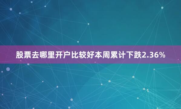 股票去哪里开户比较好本周累计下跌2.36%