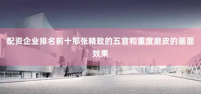 配资企业排名前十那张精致的五官和重度磨皮的画面效果
